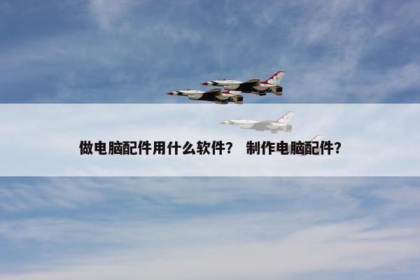 做电脑配件用什么软件? 制作电脑配件? 做电脑配件用什么软件? 制作电脑配件?