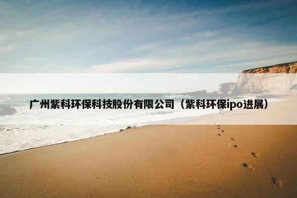 广州紫科环保科技股份有限公司(紫科环保ipo进展) 广州紫科环保科技股份有限公司(紫科环保ipo进展)