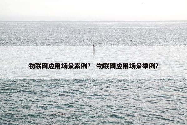 物联网应用场景案例？ 物联网应用场景举例？