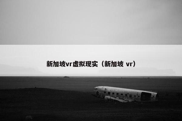 新加坡vr虚拟现实(新加坡 vr) 新加坡vr虚拟现实(新加坡 vr)
