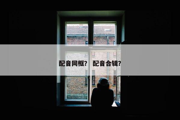配音同框？ 配音合辑？