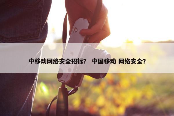 中移动网络安全招标？ 中国移动 网络安全？