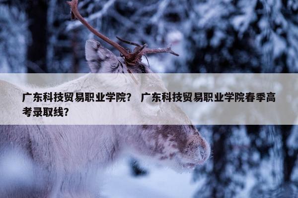 广东科技贸易职业学院? 广东科技贸易职业学院春季高考录取线? 广东科技贸易职业学院? 广东科技贸易职业学院春季高考录取线?