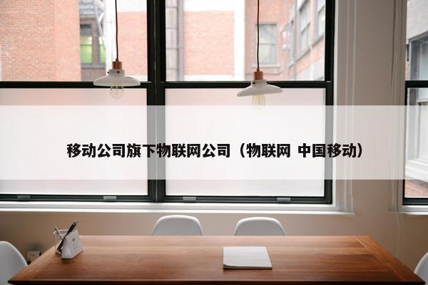 移动公司旗下物联网公司（物联网 中国移动）