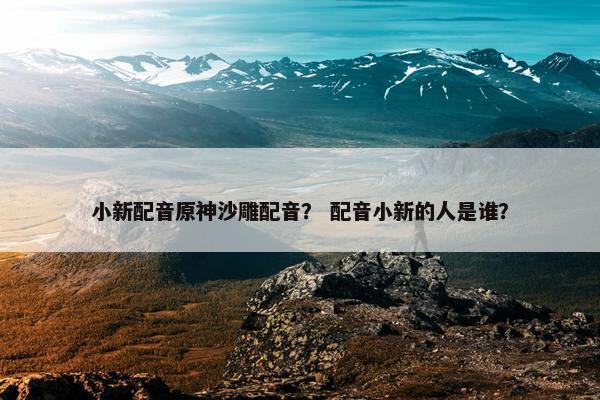 小新配音原神沙雕配音? 配音小新的人是谁? 小新配音原神沙雕配音? 配音小新的人是谁?