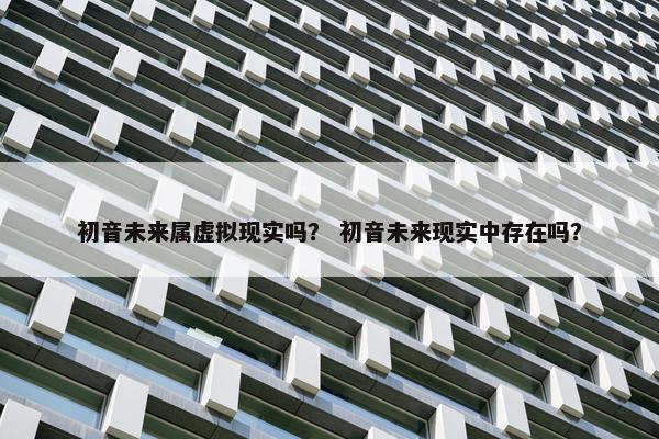 初音未来属虚拟现实吗？ 初音未来现实中存在吗？