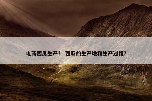 电商西瓜生产？ 西瓜的生产地和生产过程？