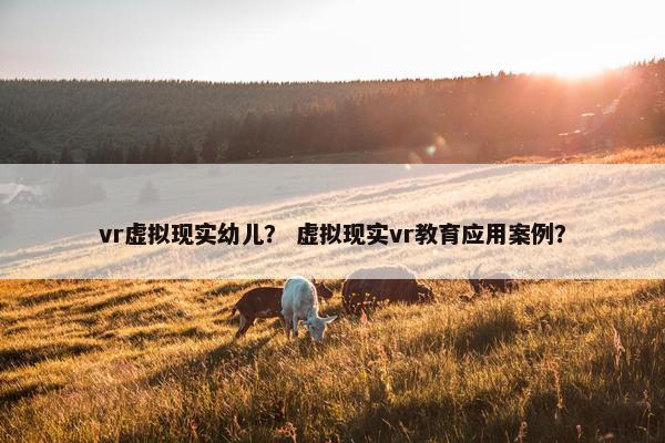 vr虚拟现实幼儿？ 虚拟现实vr教育应用案例？