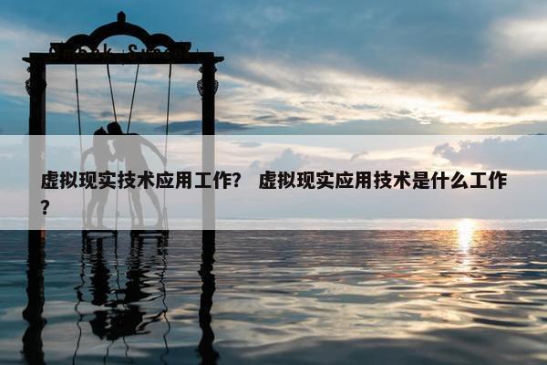 虚拟现实技术应用工作? 虚拟现实应用技术是什么工作? 虚拟现实技术应用工作? 虚拟现实应用技术是什么工作?