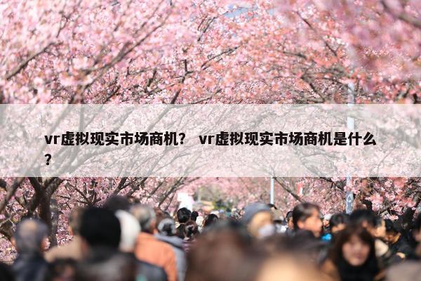 vr虚拟现实市场商机？ vr虚拟现实市场商机是什么？