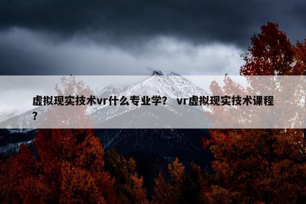 虚拟现实技术vr什么专业学？ vr虚拟现实技术课程？
