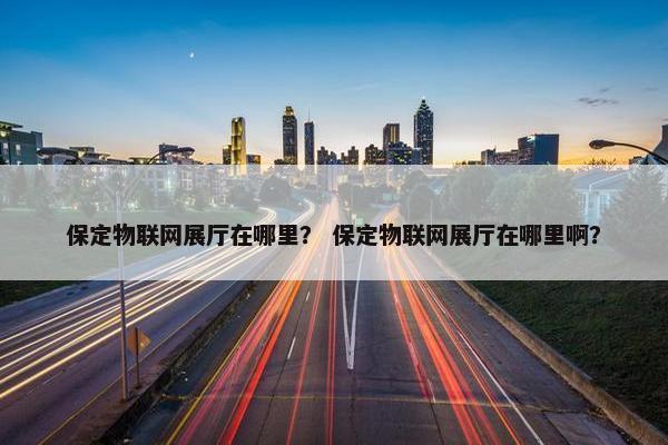 保定物联网展厅在哪里？ 保定物联网展厅在哪里啊？