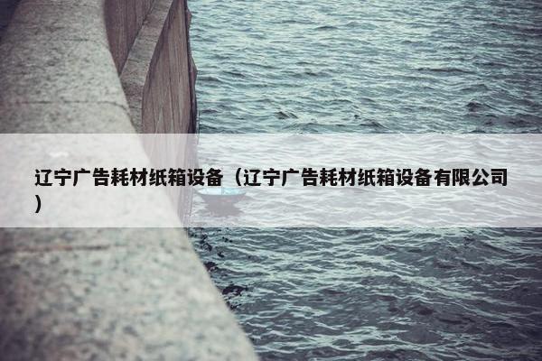 辽宁广告耗材纸箱设备（辽宁广告耗材纸箱设备有限公司）