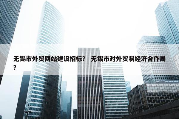 无锡市外贸网站建设招标？ 无锡市对外贸易经济合作局？