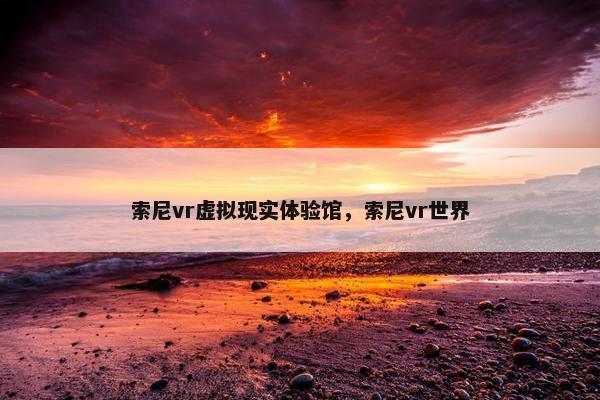 索尼vr虚拟现实体验馆,索尼vr世界 索尼vr虚拟现实体验馆,索尼vr世界