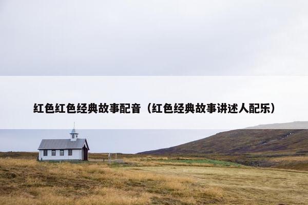 红色红色经典故事配音（红色经典故事讲述人配乐）