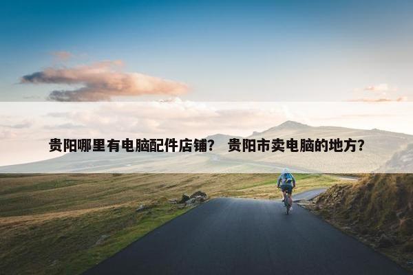 贵阳哪里有电脑配件店铺？ 贵阳市卖电脑的地方？