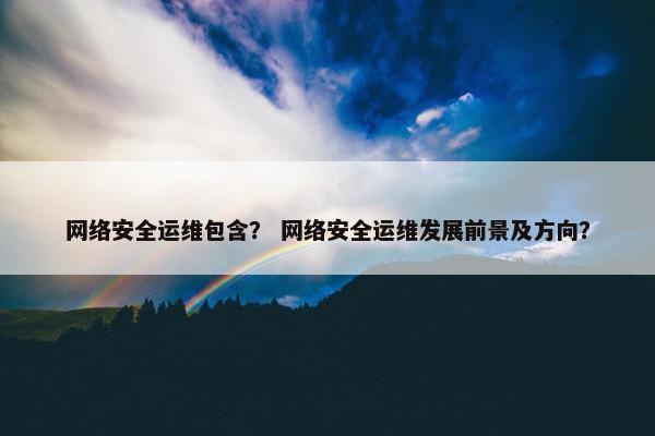 网络安全运维包含？ 网络安全运维发展前景及方向？