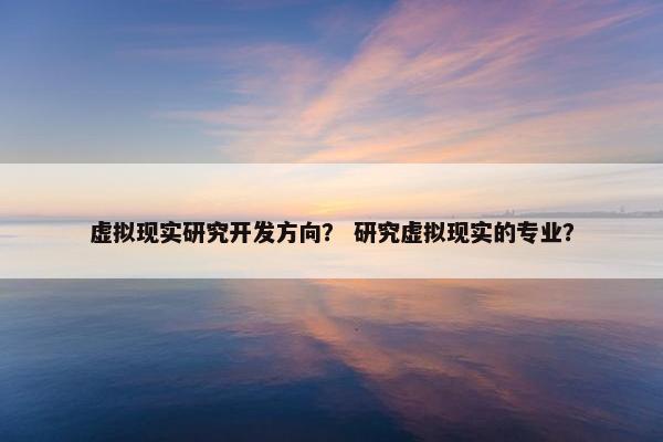 虚拟现实研究开发方向？ 研究虚拟现实的专业？