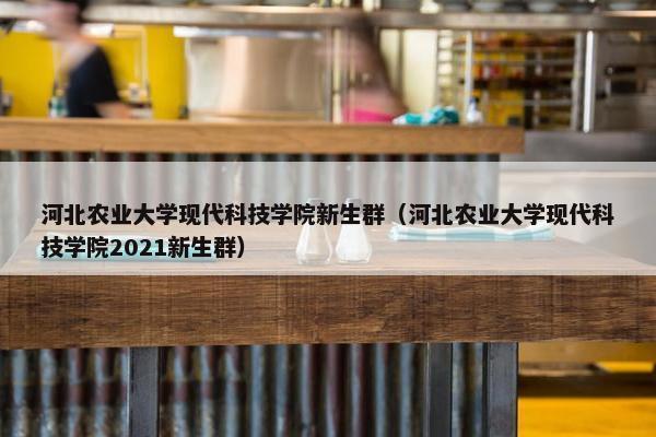 河北农业大学现代科技学院新生群（河北农业大学现代科技学院2021新生群）