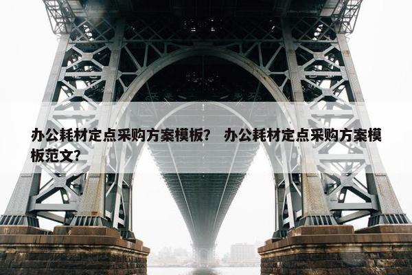 办公耗材定点采购方案模板? 办公耗材定点采购方案模板范文? 办公耗材定点采购方案模板? 办公耗材定点采购方案模板范文?