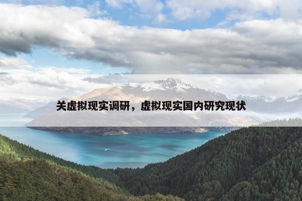 关虚拟现实调研,虚拟现实国内研究现状 关虚拟现实调研,虚拟现实国内研究现状