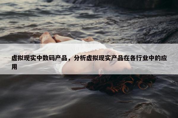 虚拟现实中数码产品,分析虚拟现实产品在各行业中的应用 虚拟现实中数码产品,分析虚拟现实产品在各行业中的应用