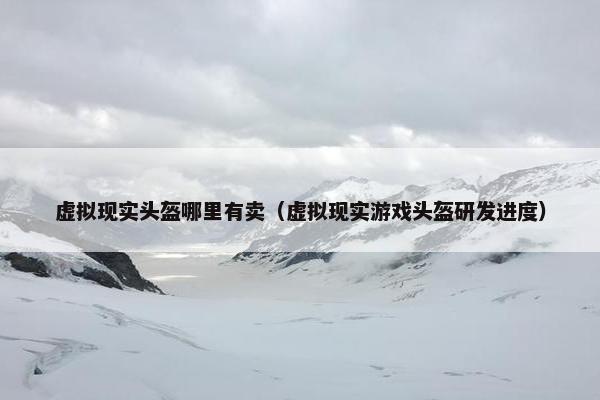 虚拟现实头盔哪里有卖（虚拟现实游戏头盔研发进度）